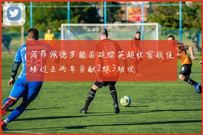 若昂佩德罗能否延续英超收官战佳绩过去两年贡献2球3助攻