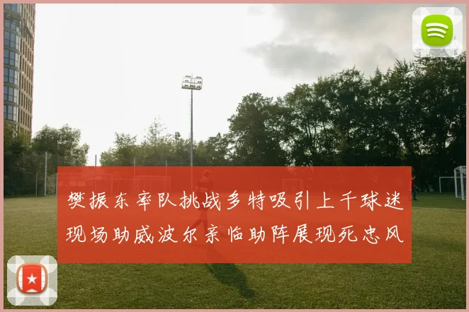 樊振东率队挑战多特吸引上千球迷现场助威波尔亲临助阵展现死忠风采