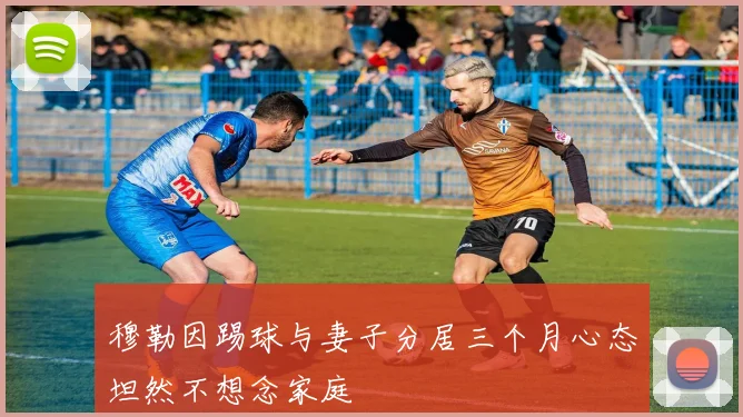 穆勒因踢球与妻子分居三个月心态坦然不想念家庭