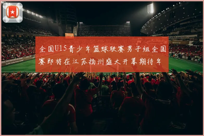 全国U15青少年篮球联赛男子组全国赛即将在江苏扬州盛大开幕期待年轻球员的精彩表现