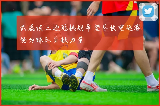 武磊谈三连冠挑战希望尽快重返赛场为球队贡献力量