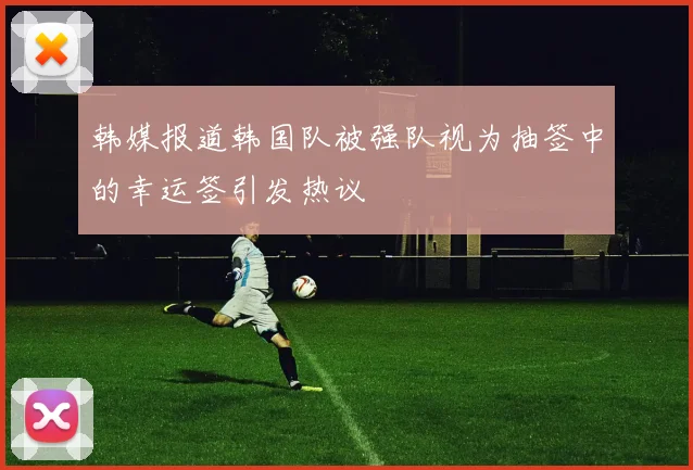韩媒报道韩国队被强队视为抽签中的幸运签引发热议