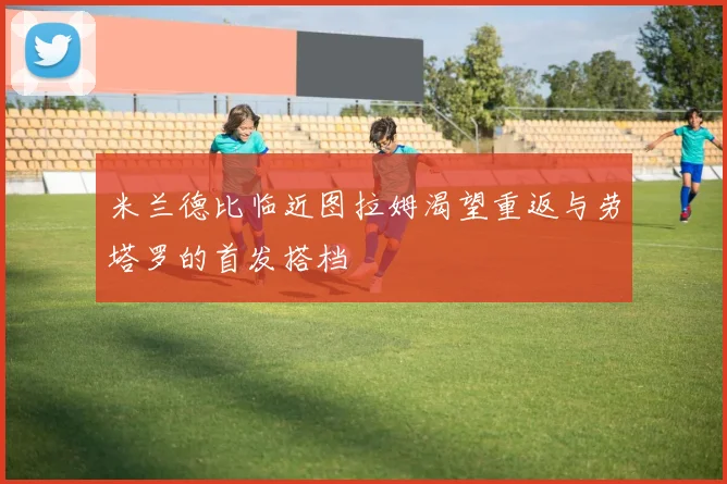 米兰德比临近图拉姆渴望重返与劳塔罗的首发搭档