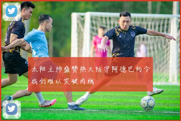 太阳主帅盛赞热火防守阿德巴约令我们难以突破内线