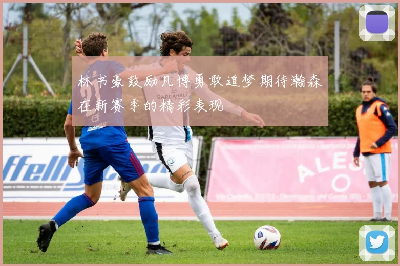 林书豪鼓励凡博勇敢追梦期待瀚森在新赛季的精彩表现