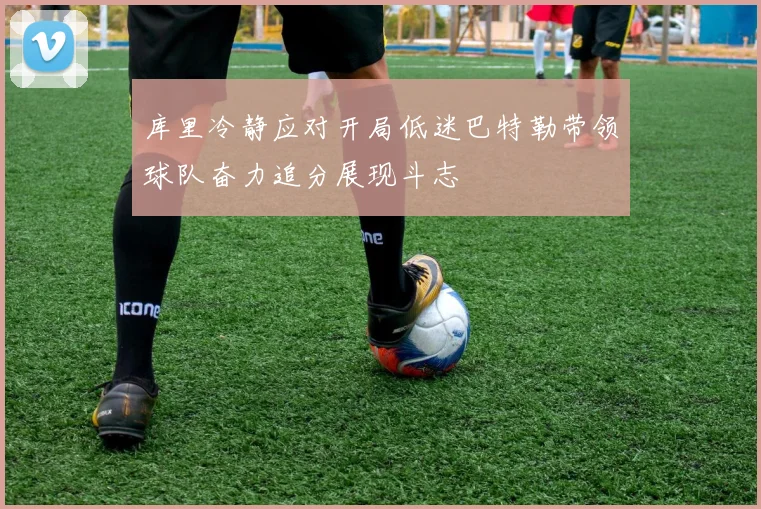 库里冷静应对开局低迷巴特勒带领球队奋力追分展现斗志