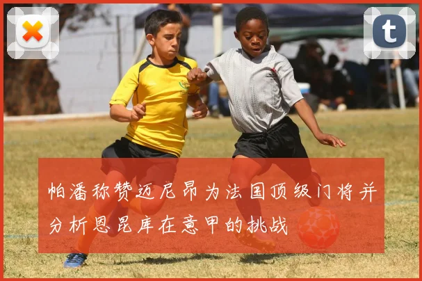 帕潘称赞迈尼昂为法国顶级门将并分析恩昆库在意甲的挑战