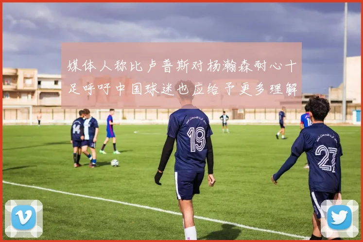 媒体人称比卢普斯对杨瀚森耐心十足呼吁中国球迷也应给予更多理解与支持