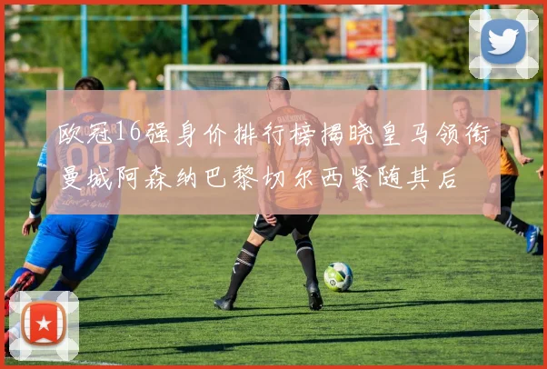 欧冠16强身价排行榜揭晓皇马领衔曼城阿森纳巴黎切尔西紧随其后