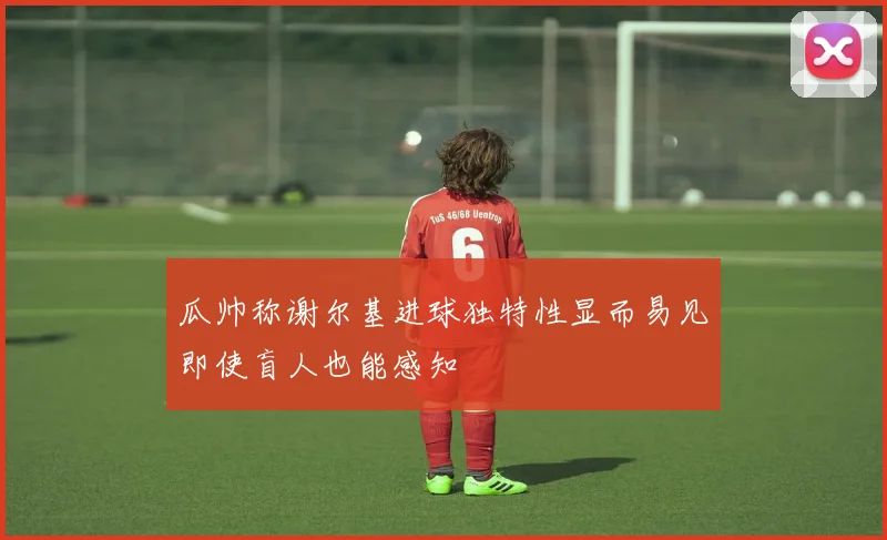 瓜帅称谢尔基进球独特性显而易见即使盲人也能感知