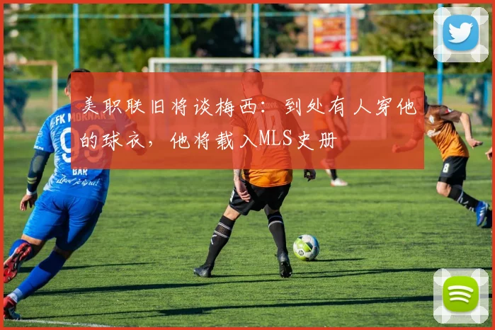 美职联旧将谈梅西：到处有人穿他的球衣，他将载入MLS史册