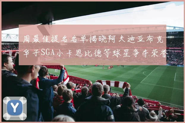 周最佳提名名单揭晓阿夫迪亚布克华子SGA小卡恩比德等球星争夺荣誉