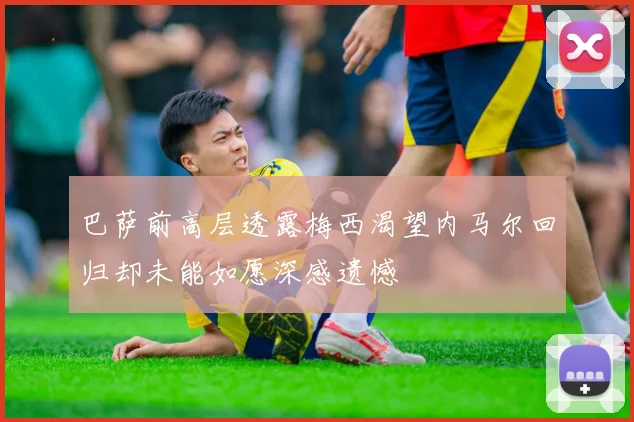 巴萨前高层透露梅西渴望内马尔回归却未能如愿深感遗憾