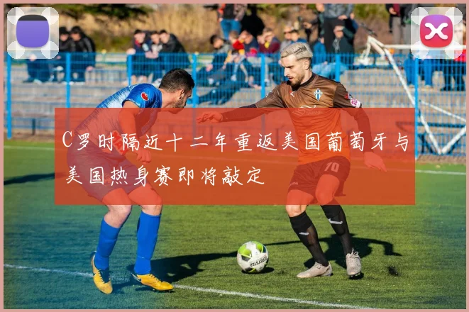 C罗时隔近十二年重返美国葡萄牙与美国热身赛即将敲定
