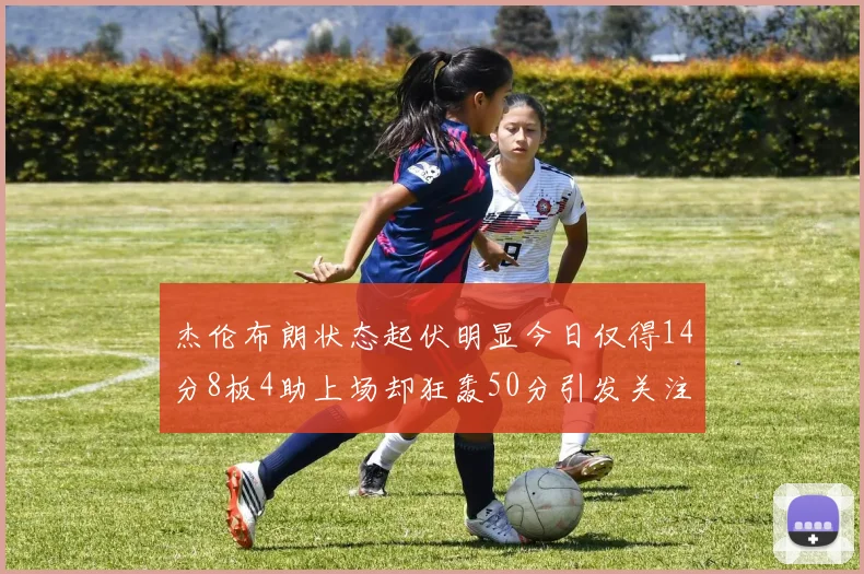 杰伦布朗状态起伏明显今日仅得14分8板4助上场却狂轰50分引发关注