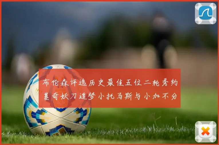 布伦森评选历史最佳五位二轮秀约基奇妖刀追梦小托马斯与小加不分先后